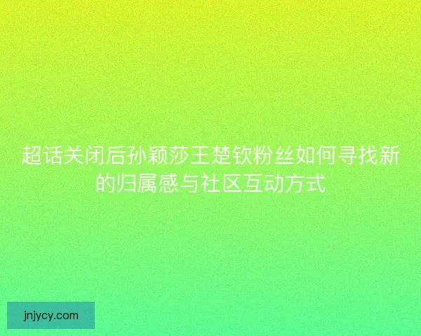 超话关闭后孙颖莎王楚钦粉丝如何寻找新的归属感与社区互动方式 超话关闭后孙颖莎王楚钦粉丝如何寻找新的归属感与社区互动方式
