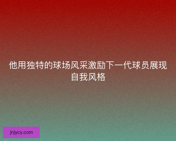 他用独特的球场风采激励下一代球员展现自我风格 他用独特的球场风采激励下一代球员展现自我风格