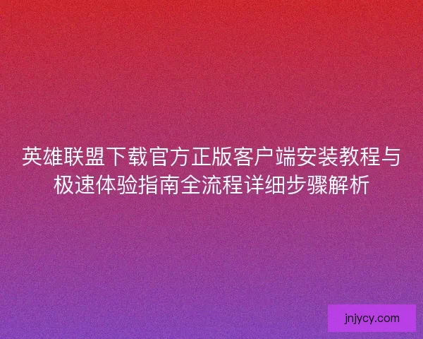 英雄联盟下载官方正版客户端安装教程与极速体验指南全流程详细步骤解析