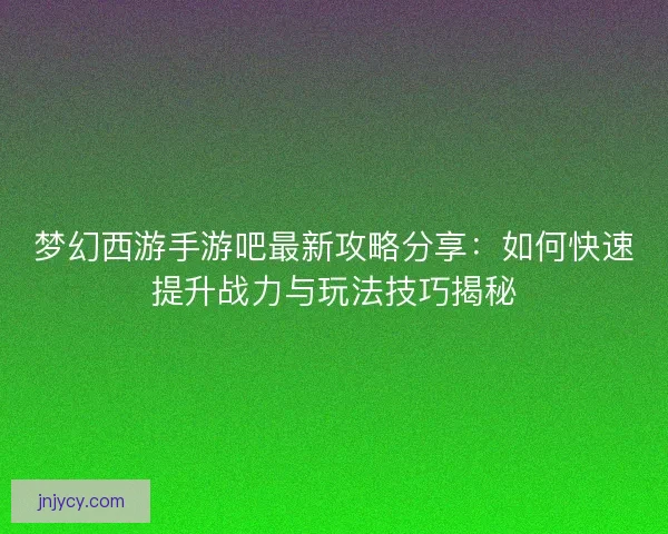梦幻西游手游吧最新攻略分享：如何快速提升战力与玩法技巧揭秘