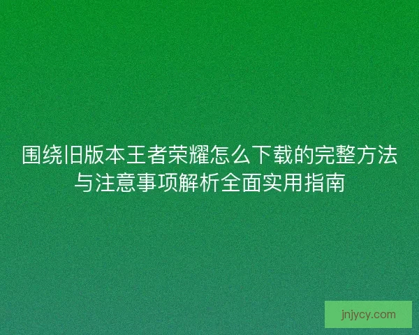 围绕旧版本王者荣耀怎么下载的完整方法与注意事项解析全面实用指南