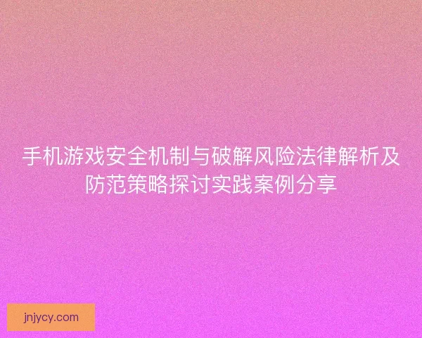 手机游戏安全机制与破解风险法律解析及防范策略探讨实践案例分享 手机游戏安全机制与破解风险法律解析及防范策略探讨实践案例分享