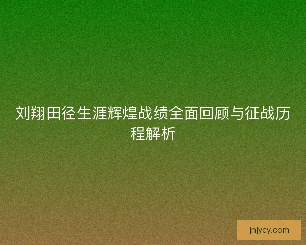 刘翔田径生涯辉煌战绩全面回顾与征战历程解析