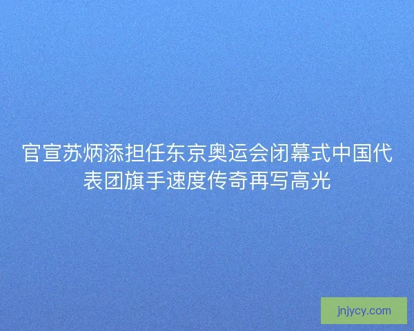 官宣苏炳添担任东京奥运会闭幕式中国代表团旗手速度传奇再写高光 官宣苏炳添担任东京奥运会闭幕式中国代表团旗手速度传奇再写高光