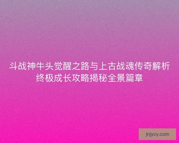 斗战神牛头觉醒之路与上古战魂传奇解析终极成长攻略揭秘全景篇章 斗战神牛头觉醒之路与上古战魂传奇解析终极成长攻略揭秘全景篇章