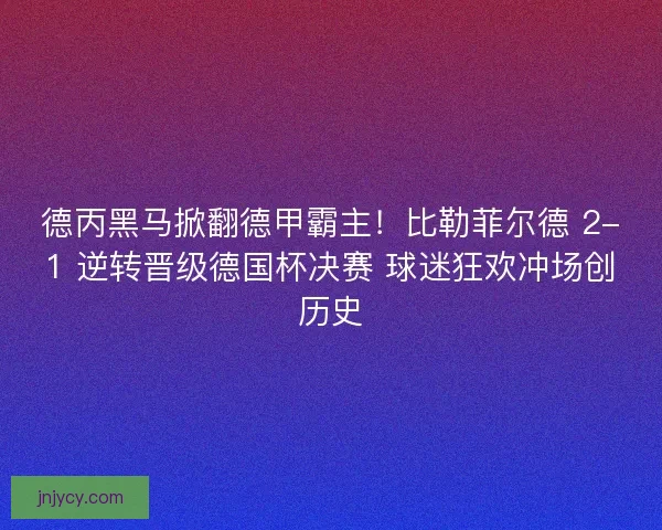 德丙黑马掀翻德甲霸主！比勒菲尔德 2-1 逆转晋级德国杯决赛 球迷狂欢冲场创历史