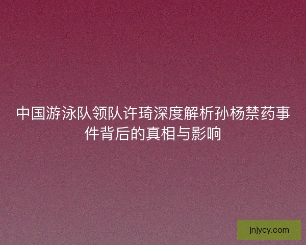 中国游泳队领队许琦深度解析孙杨禁药事件背后的真相与影响 中国游泳队领队许琦深度解析孙杨禁药事件背后的真相与影响