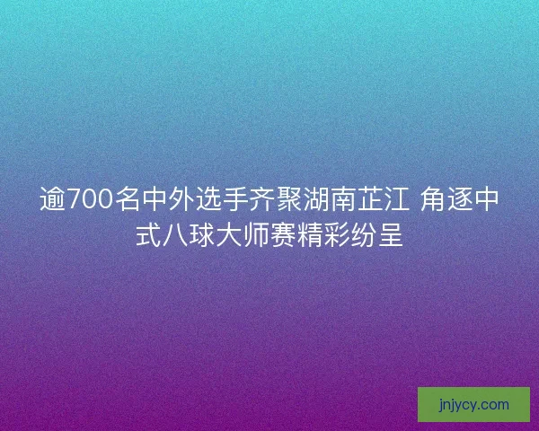 逾700名中外选手齐聚湖南芷江 角逐中式八球大师赛精彩纷呈