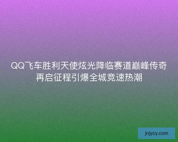 QQ飞车胜利天使炫光降临赛道巅峰传奇再启征程引爆全城竞速热潮