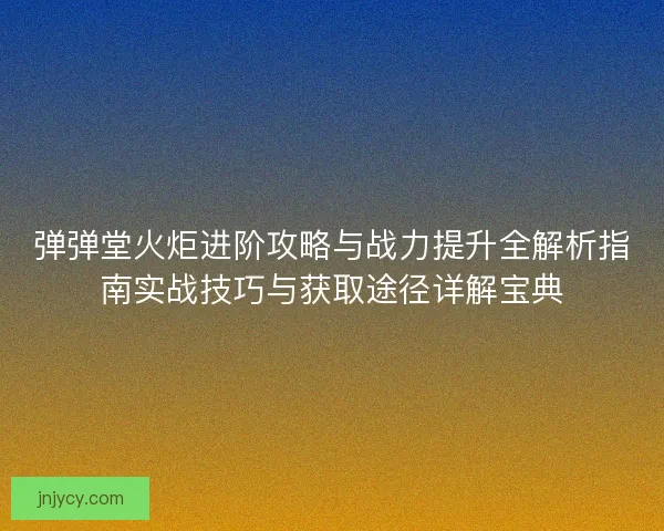 弹弹堂火炬进阶攻略与战力提升全解析指南实战技巧与获取途径详解宝典