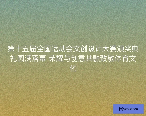 第十五届全国运动会文创设计大赛颁奖典礼圆满落幕 荣耀与创意共融致敬体育文化