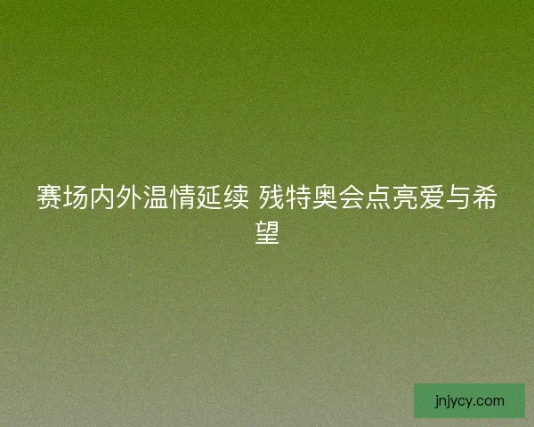 赛场内外温情延续 残特奥会点亮爱与希望