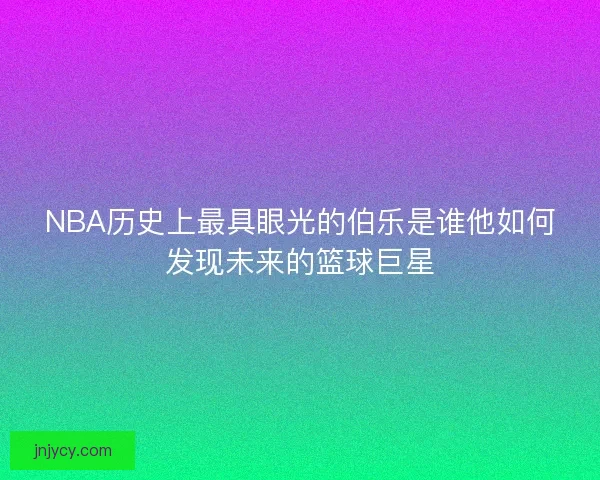 NBA历史上最具眼光的伯乐是谁他如何发现未来的篮球巨星