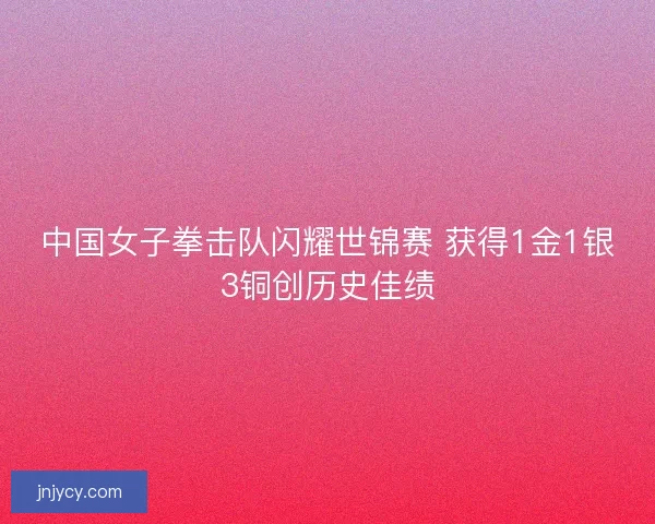 中国女子拳击队闪耀世锦赛 获得1金1银3铜创历史佳绩