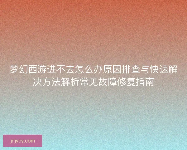 梦幻西游进不去怎么办原因排查与快速解决方法解析常见故障修复指南