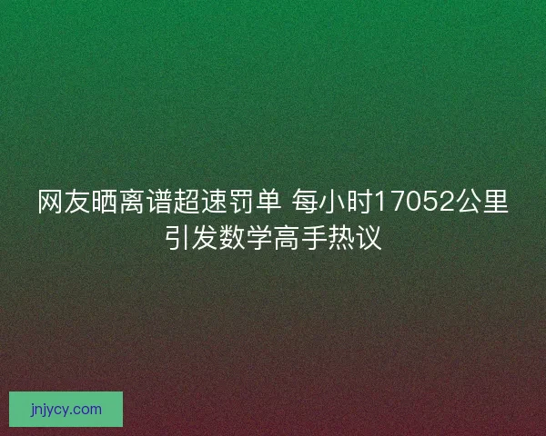 网友晒离谱超速罚单 每小时17052公里引发数学高手热议 网友晒离谱超速罚单 每小时17052公里引发数学高手热议
