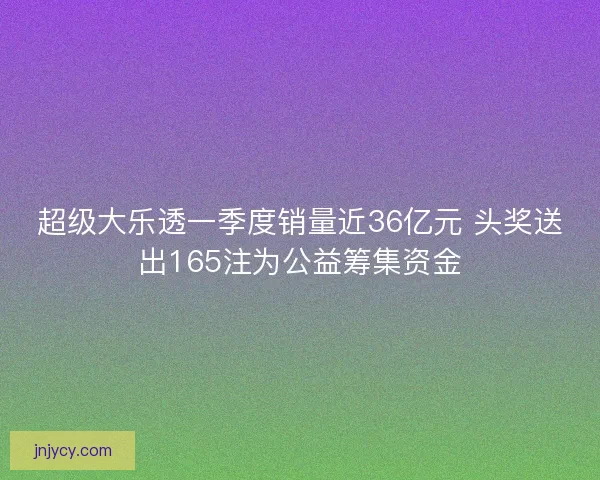 超级大乐透一季度销量近36亿元 头奖送出165注为公益筹集资金