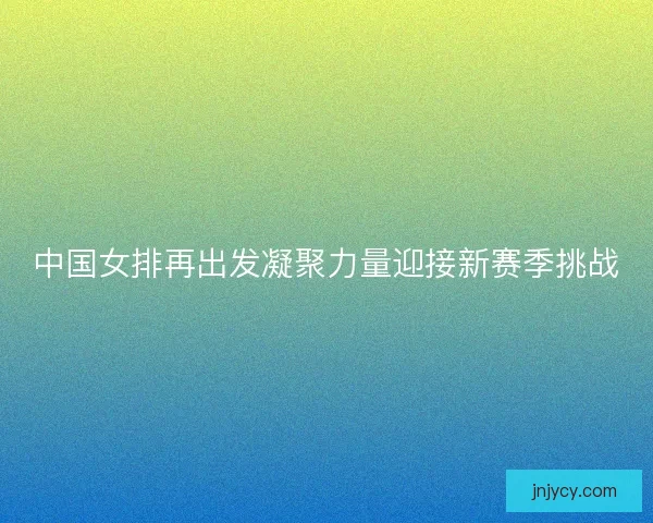 中国女排再出发凝聚力量迎接新赛季挑战