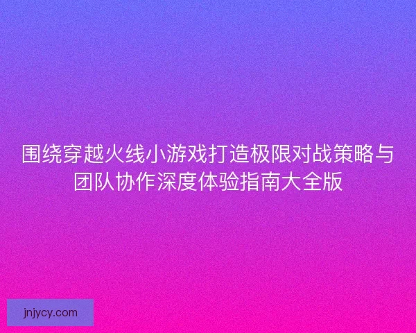 围绕穿越火线小游戏打造极限对战策略与团队协作深度体验指南大全版