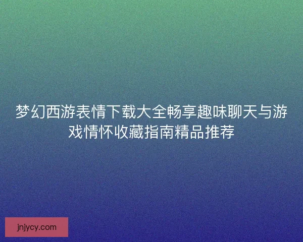 梦幻西游表情下载大全畅享趣味聊天与游戏情怀收藏指南精品推荐