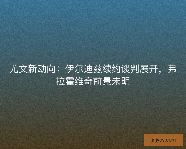 尤文新动向：伊尔迪兹续约谈判展开，弗拉霍维奇前景未明