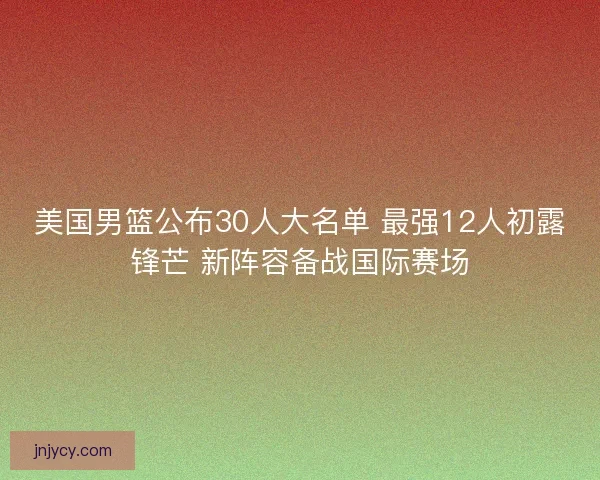 美国男篮公布30人大名单 最强12人初露锋芒 新阵容备战国际赛场 美国男篮公布30人大名单 最强12人初露锋芒 新阵容备战国际赛场