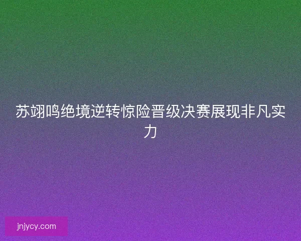 苏翊鸣绝境逆转惊险晋级决赛展现非凡实力