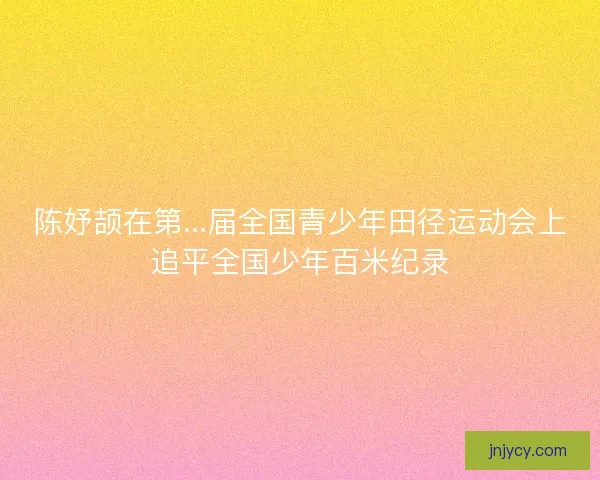 陈妤颉在第...届全国青少年田径运动会上追平全国少年百米纪录