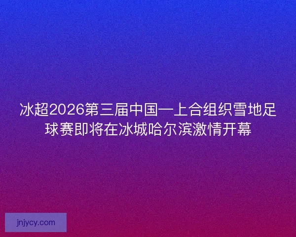 冰超2026第三届中国—上合组织雪地足球赛即将在冰城哈尔滨激情开幕