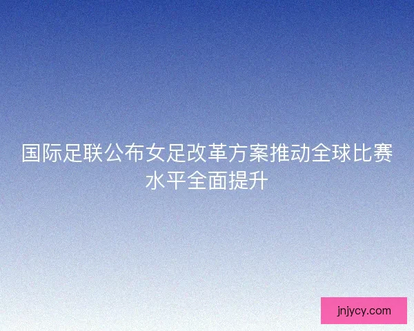 国际足联公布女足改革方案推动全球比赛水平全面提升
