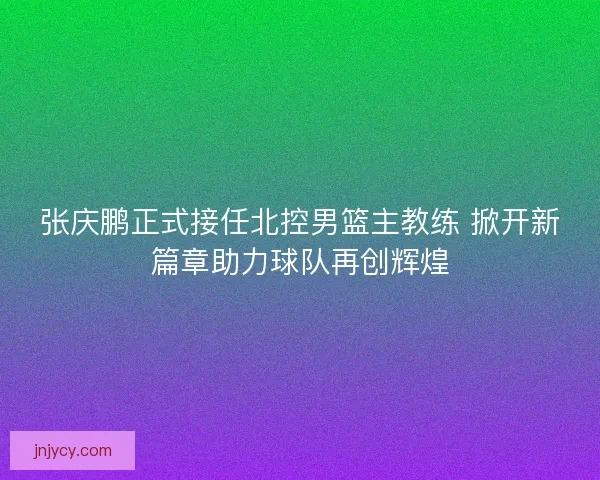 张庆鹏正式接任北控男篮主教练 掀开新篇章助力球队再创辉煌