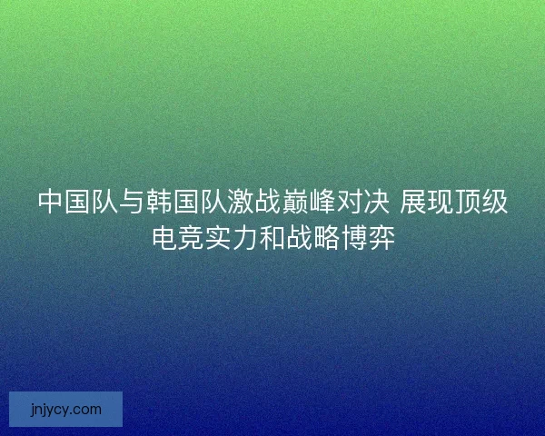 中国队与韩国队激战巅峰对决 展现顶级电竞实力和战略博弈