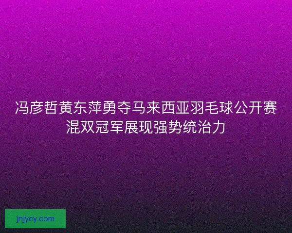 冯彦哲黄东萍勇夺马来西亚羽毛球公开赛混双冠军展现强势统治力