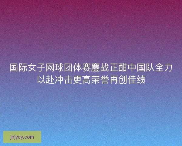 国际女子网球团体赛鏖战正酣中国队全力以赴冲击更高荣誉再创佳绩