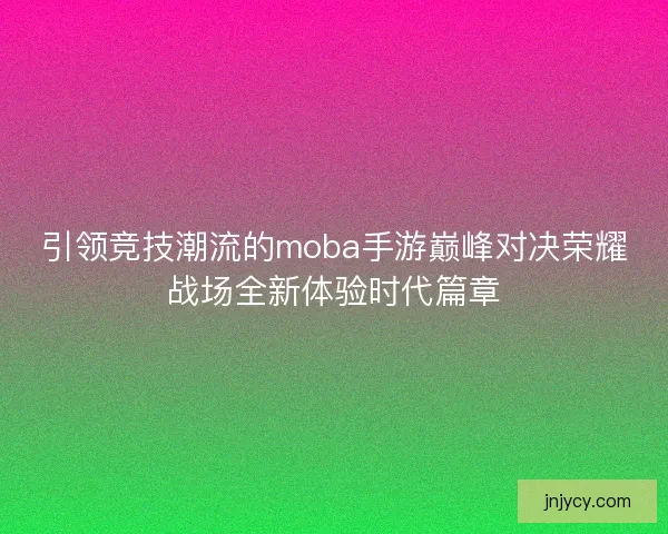 引领竞技潮流的moba手游巅峰对决荣耀战场全新体验时代篇章